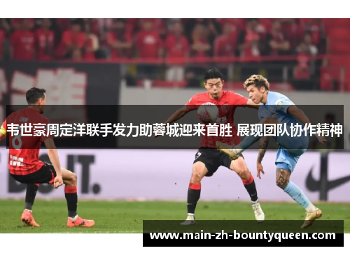 韦世豪周定洋联手发力助蓉城迎来首胜 展现团队协作精神