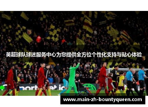英超球队球迷服务中心为您提供全方位个性化支持与贴心体验