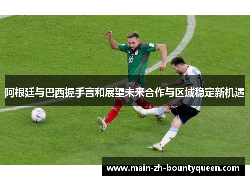 阿根廷与巴西握手言和展望未来合作与区域稳定新机遇