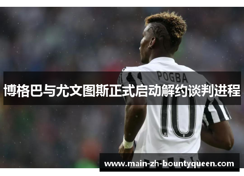 博格巴与尤文图斯正式启动解约谈判进程