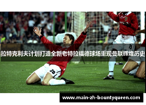 拉特克利夫计划打造全新老特拉福德球场重现曼联辉煌历史